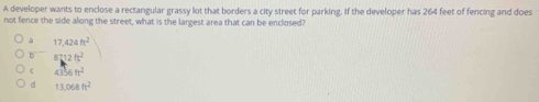 A developer wants to enclose a rectangular grassy lot that borders a city street for parking. If the developer has 264 feet of fencing and does
not fence the side along the street, what is the largest area that can be enclosed?
a 17,424ft^2
b 8712ft^2
C 4356ft^2
d 13,068ft^2