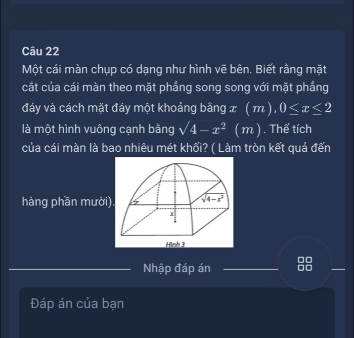 Một cái màn chụp có dạng như hình vẽ bên. Biết rằng mặt
cắt của cái màn theo mặt phẳng song song với mặt phẳng
đáy và cách mặt đáy một khoảng bằng x(m), 0≤ x≤ 2
là một hình vuông cạnh bằng sqrt(4)-x^2 (m). . Thể tích
của cái màn là bao nhiêu mét khối? ( Làm tròn kết quả đến
hàng phần mười)
Nhập đáp án
Đáp án của bạn