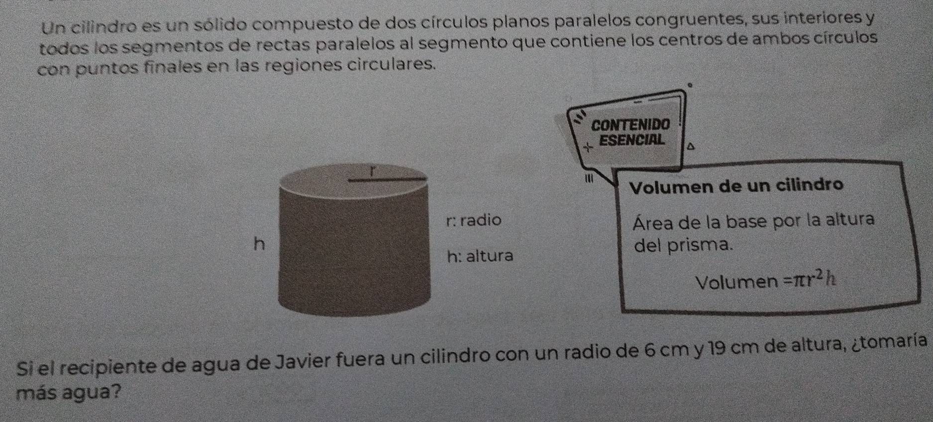 Un cilindro es un sólido compuesto de dos círculos planos paralelos congruentes, sus interiores y 
todos los segmentos de rectas paralelos al segmento que contiene los centros de ambos círculos 
con puntos finales en las regiones circulares. 
CONTENIDO 
ESENCIAL^(' 
Volumen de un cilindro 
Área de la base por la altura 
del prisma. 
Volumen =π r^2)h
Si el recipiente de agua de Javier fuera un cilindro con un radio de 6 cm y 19 cm de altura, ¿tomaría 
más agua?