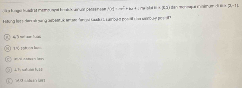 Jika fungsi kuadrat mempunyai bentuk umum persamaan f(x)=ax^2+bx+c melalui titik (0,3) dan mencapai minimum di titik (2,-1)
Hitung luas daerah yang terbentuk antara fungsi kuadrat, sumbu- x positif dan sumbu- y positif?
A 4/3 satuan luas
B) 1/6 satuan luas
a 32/3 satuan luas
D 4 ½ satuan luas
16/3 satuán luas