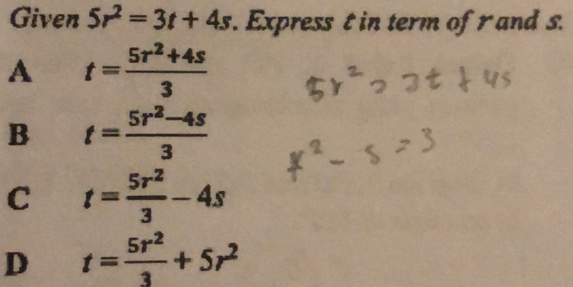 Given 5r^2=3t+4s. Express t in term of r and s.
A t= (5r^2+4s)/3 
B t= (5r^2-4s)/3 
C t= 5r^2/3 -4s
D t= 5r^2/3 +5r^2