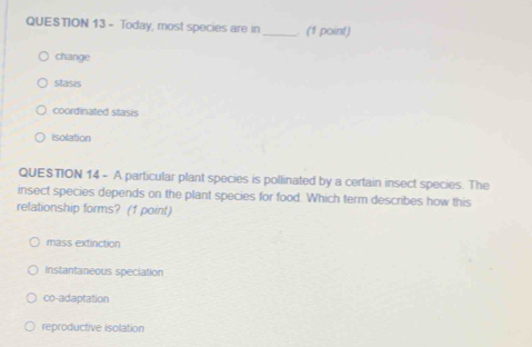 Today, most species are in_ . (1 point)
change
stasis
coordinated stasis
isolation
QUESTION 14 - A particular plant species is pollinated by a certain insect species. The
insect species depends on the plant species for food. Which term describes how this
relationship forms? (f point)
mass extinction
instantaneous speciation
co-adaptation
reproductive isolation