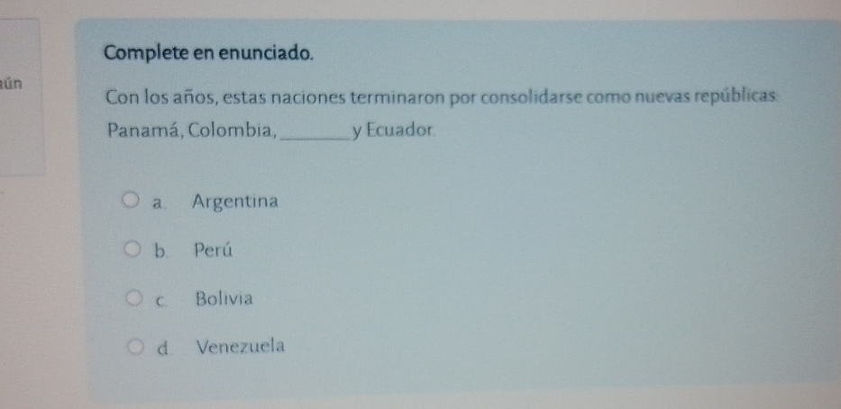 Complete en enunciado.
ún
Con los años, estas naciones terminaron por consolidarse como nuevas repúblicas:
Panamá, Colombia,_ y Ecuador.
a. Argentina
b. Perú
c Bolivia
d Venezuela