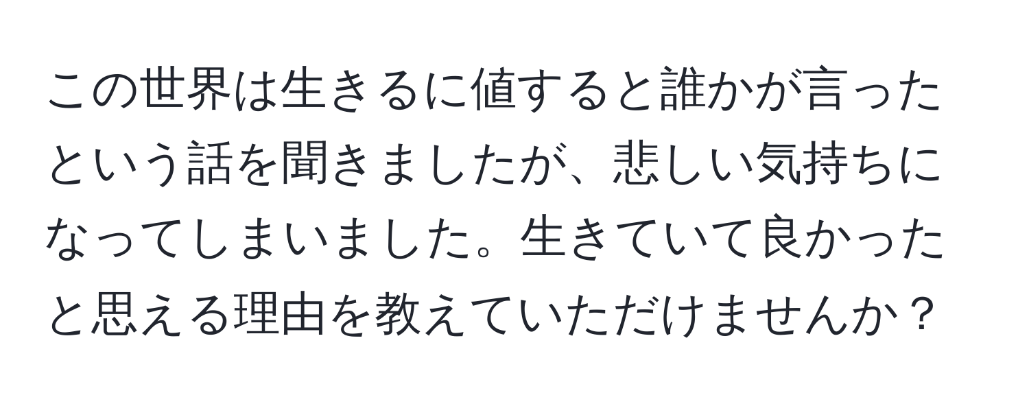 この世界は生きるに値すると誰かが言ったという話を聞きましたが、悲しい気持ちになってしまいました。生きていて良かったと思える理由を教えていただけませんか？