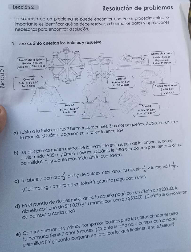 Lección 2
Resolución de problemas
La solución de un problema se puede encontrar con varios procedimientos, lo
importante es identificar qué se debe resolver, así como los datos y operaciones
necesarios para encontrar la solución.
1 Lee cuánto cuestan los boletos y resuelve.
σ
a) Fuiste a la feria con tus 2 hermanos menores, 3 primos pequeños, 2 abuelos,
tu mamá. ¿Cuánto pagaron en total en la entrada?
b) Tus dos primos miden menos de lo permitido en la rueda de la fortuna. Tu primo
Javier mide .985 m y Emilio 1.049 m. ¿Cuánto le falta a cada uno para tener la altura
permitida? Y, ¿cuánto más mide Emilio que Javier?
c) Tu abuela compró  2/4  de kg de dulces mexicanos, tu abuelo  1/4  y tu mamá 1 1/2 .
¿Cuántos kg compraron en total? Y ¿cuánto pagó cada uno?
d) En el puesto de dulces mexicanos, tu abuela pagó con un billete de $200.00, tu
abuelo con uno de $100.00 y tu mamá con uno de $500.00. ¿Cuánto le devolvieron
de cambio a cada uno?
e) Con tus hermanos y primos compraron boletos para los carros chocones pero
tu hermana tiene 7 años 5 meses. ¿Cuánto le falta para cumplir con la edad
permitida? Y ¿cuánto pagaron en total por los que finalmente se subieron?