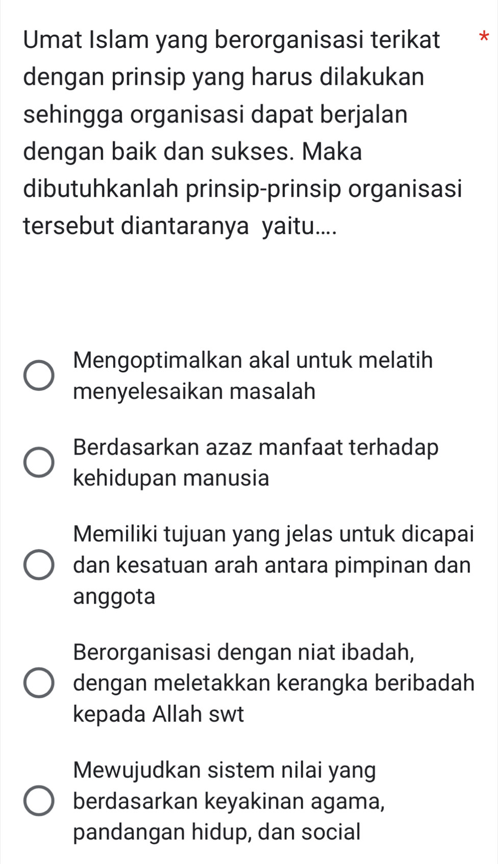 Umat Islam yang berorganisasi terikat *
dengan prinsip yang harus dilakukan
sehingga organisasi dapat berjalan
dengan baik dan sukses. Maka
dibutuhkanlah prinsip-prinsip organisasi
tersebut diantaranya yaitu....
Mengoptimalkan akal untuk melatih
menyelesaikan masalah
Berdasarkan azaz manfaat terhadap
kehidupan manusia
Memiliki tujuan yang jelas untuk dicapai
dan kesatuan arah antara pimpinan dan
anggota
Berorganisasi dengan niat ibadah,
dengan meletakkan kerangka beribadah
kepada Allah swt
Mewujudkan sistem nilai yang
berdasarkan keyakinan agama,
pandangan hidup, dan social