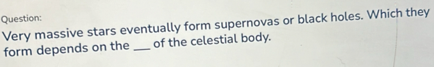 Very massive stars eventually form supernovas or black holes. Which they 
form depends on the _of the celestial body.