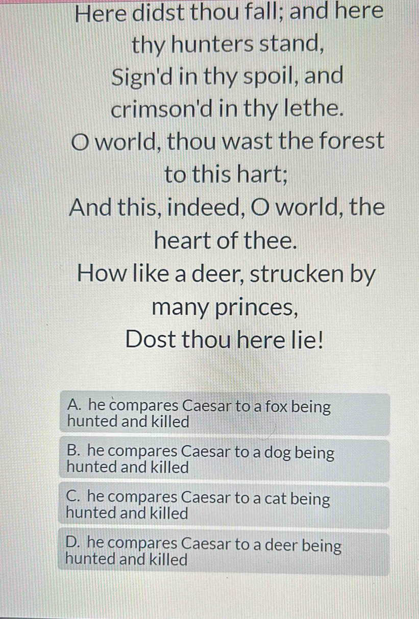 Here didst thou fall; and here
thy hunters stand,
Sign'd in thy spoil, and
crimson'd in thy lethe.
world, thou wast the forest
to this hart;
And this, indeed, O world, the
heart of thee.
How like a deer, strucken by
many princes,
Dost thou here lie!
A. he compares Caesar to a fox being
hunted and killed
B. he compares Caesar to a dog being
hunted and killed
C. he compares Caesar to a cat being
hunted and killed
D. he compares Caesar to a deer being
hunted and killed