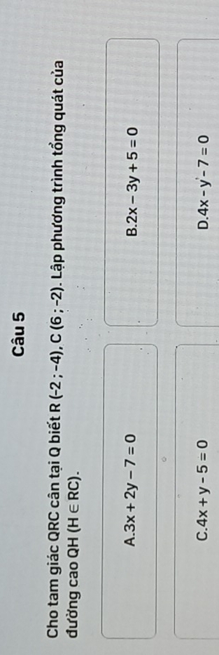 Cho tam giác QRC cân tại Q biết R(-2;-4), C(6;-2). Lập phương trình tổng quát của
đường cao QH (H∈ RC).
A. 3x+2y-7=0 B. 2x-3y+5=0
C. 4x+y-5=0 D. 4x-y-7=0