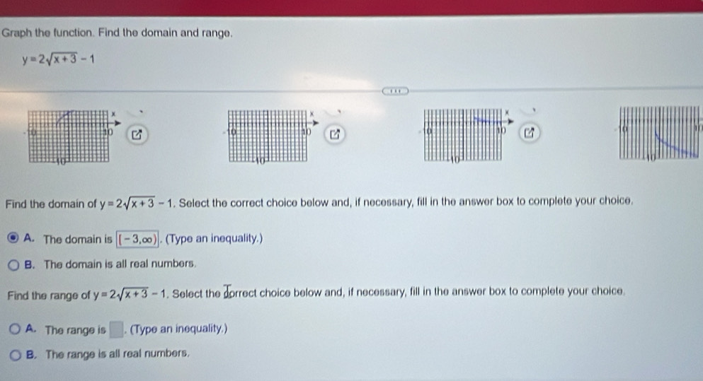 Graph the function. Find the domain and range.
y=2sqrt(x+3)-1.
x
×
70 10 10 10
Find the domain of y=2sqrt(x+3)-1. Select the correct choice below and, if necessary, fill in the answer box to complete your choice.
A. The domain is [-3,∈fty ). (Type an inequality.)
B. The domain is all real numbers.
Find the range of y=2sqrt(x+3)-1. Select the correct choice below and, if necessary, fill in the answer box to complete your choice.
A. The range is □ . (Type an inequality.)
B. The range is all real numbers.