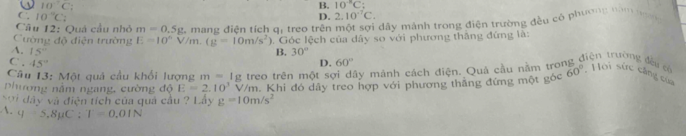 10^(-7)C :
B. 10^(-8)C;
C. 10^(-9)C : 2.10^(-7)C. 
D.
Câu 12: Quả cầu nhỏ m=0.5g 2, mang điện tích q, treo trên một sợi dây mảnh trong điện trường đều có phương năm trang
Cường độ điện trường E=10^6V/m.(g=10m/s^2) 0. Góc lệch của dây so với phương thắng đứng là:
A. 15° B. 30°
C.45°
D. 60°
điện trường đều có
Câu 13: Một quả cầu khối lượng m=1g treo trên một sợi dây mảnh cách điện. Quả cầu nằm troi
phương nằm ngang, cường độ E=2.10^3 V/m. Khi đó dây treo hợp với phương thẳng đứng một góc 60° , Hội sức căng của
Sơi dây và điện tích của quả cầu ? Lấy g=10m/s^2
A. q=5.8mu C:T=0.01N