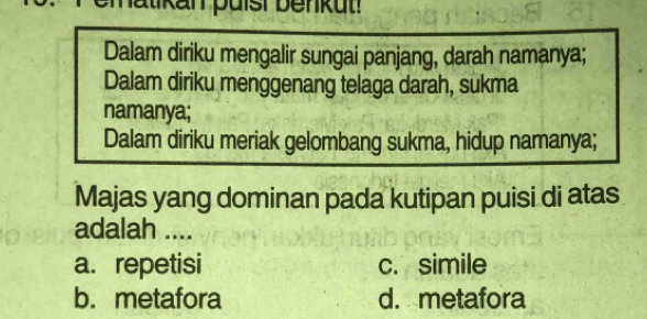 hatikan puísi benkut!
Dalam diriku mengalir sungai panjang, darah namanya;
Dalam diriku menggenang telaga darah, sukma
namanya;
Dalam diriku meriak gelombang sukma, hidup namanya;
Majas yang dominan pada kutipan puisi di atas
adalah ....
a. repetisi c. simile
b. metafora d. metafora