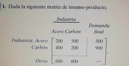 Dada la siguiente matriz de insumo-producto,
_Industria
Demanda
Acero Carbón final
Industria: Acero
Carbón beginbmatrix 200&500&;500 400&200&;900 -8000&800&-endbmatrix.
Otros