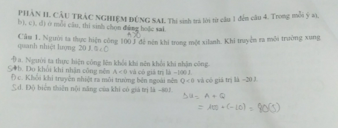 PHẢN II. CÂU TRÁC NGHIỆM ĐÚNG SAI. Thí sinh trà lời từ câu 1 đến câu 4. Trong mỗi ý a),
b), c), d) ở mỗi câu, thí sinh chọn đúng hoặc sai.
Cầu 1. Người ta thực hiện công 100 J để nén khí trong một xilanh. Khí truyền ra môi trường xung
quanh nhiệt lượng 20 J.
Da. Người ta thực hiện công lên khối khí nên khối khí nhận công.
b. Do khổi khí nhận công nên A<0</tex> và có giá trị là −100 J.
) c. Khối khí truyền nhiệt ra môi trường bên ngoài nên Q<0</tex> và có giá trị là −20 J.
Ed. Độ biến thiên nội năng của khí có giá trị là −80J.