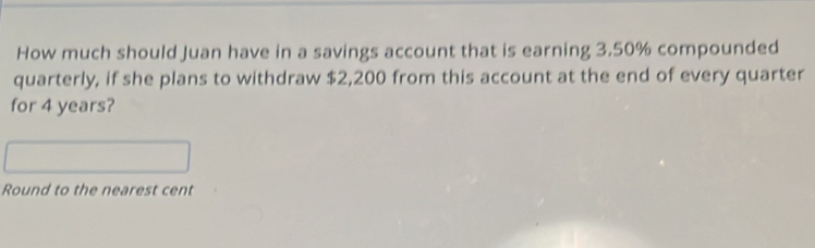 How much should Juan have in a savings account that is earning 3.50% compounded 
quarterly, if she plans to withdraw $2,200 from this account at the end of every quarter 
for 4 years? 
Round to the nearest cent