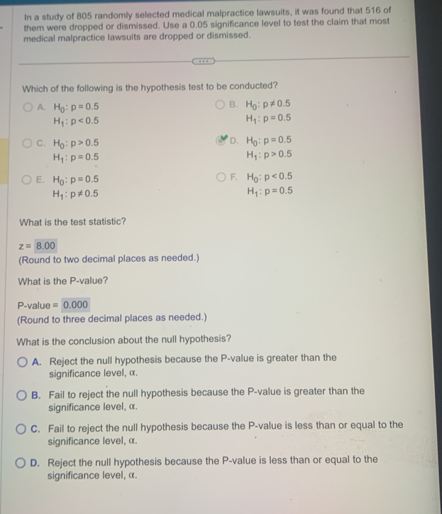 In a study of 805 randomly selected medical malpractice lawsuits, it was found that 516 of
them were dropped or dismissed. Use a 0.05 significance level to test the claim that most
medical malpractice lawsuits are dropped or dismissed.
Which of the following is the hypothesis test to be conducted?
A. H_0:p=0.5
B. H_0:p!= 0.5
H_1:p<0.5
H_1:p=0.5
D.
C. H_0:p>0.5 H_0:p=0.5
H_1:p=0.5
H_1:p>0.5
F.
E. H_0:p=0.5 H_0:p<0.5
H_1:p!= 0.5
H_1:p=0.5
What is the test statistic?
z=8.00
(Round to two decimal places as needed.)
What is the P -value?
P -value =0.000
(Round to three decimal places as needed.)
What is the conclusion about the null hypothesis?
A. Reject the null hypothesis because the P -value is greater than the
significance level, α.
B. Fail to reject the null hypothesis because the P -value is greater than the
significance level, α.
C. Fail to reject the null hypothesis because the P -value is less than or equal to the
significance level, α.
D. Reject the null hypothesis because the P -value is less than or equal to the
significance level, α.