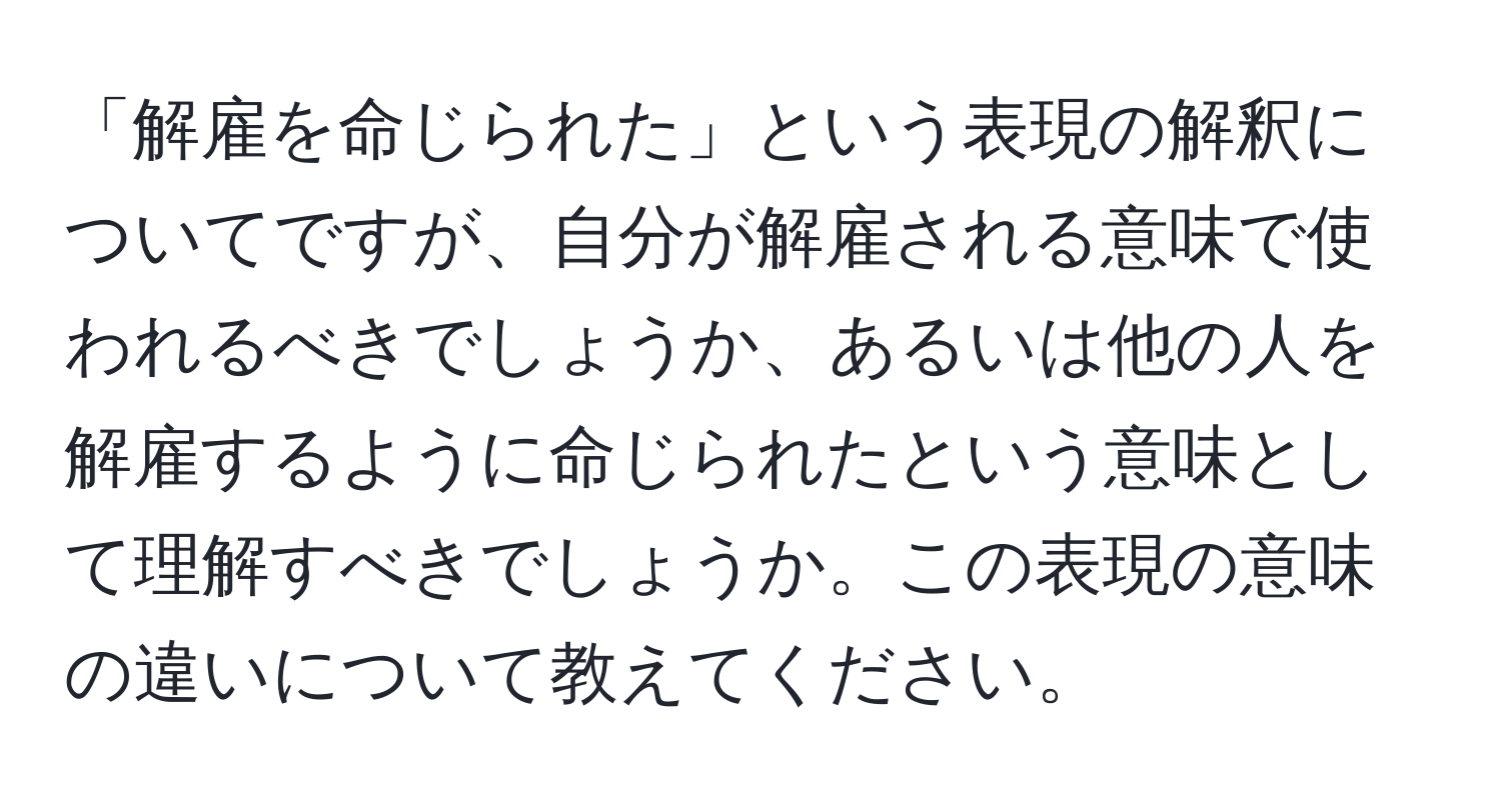 「解雇を命じられた」という表現の解釈についてですが、自分が解雇される意味で使われるべきでしょうか、あるいは他の人を解雇するように命じられたという意味として理解すべきでしょうか。この表現の意味の違いについて教えてください。