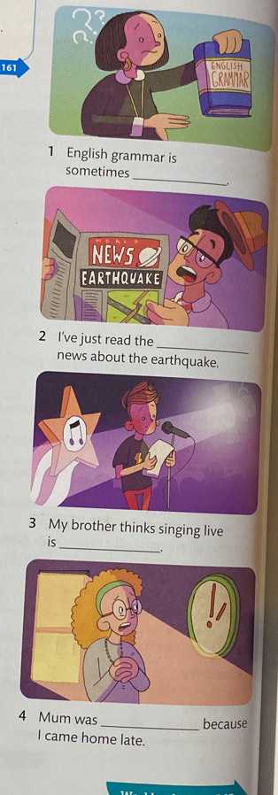 161 
1 English grammar is 
_ 
sometimes 
_ 
2 I've just read the 
news about the earthquake. 
3 My brother thinks singing live 
is_ 
_. 
4 Mum was 
_because 
I came home late.