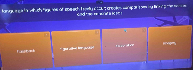 2/20
language in which figures of speech freely occur; creates comparisons by linking the senses
and the concrete ideas
3
2
1
flashback figurative language elaboration
Imagery