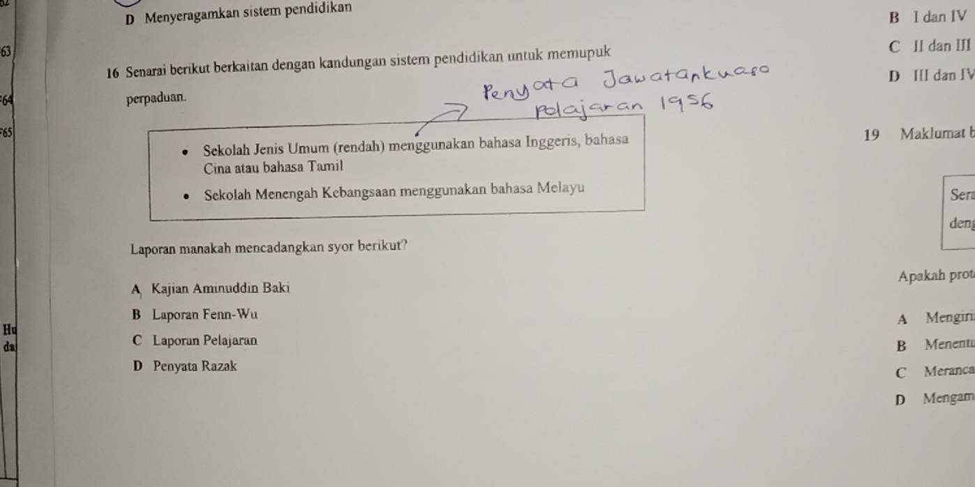 D Menyeragamkan sistem pendidikan
B l dan IV
63
16 Senarai berikut berkaitan dengan kandungan sistem pendidikan untuk memupuk
C ll dan III
D I dan IV
64 perpaduan.
65 19 Maklumat b
Sekolah Jenis Umum (rendah) menggunakan bahasa Inggeris, bahasa
Cina atau bahasa Tamil
Sekolah Menengah Kebangsaan menggunakan bahasa Melayu Sera
den
Laporan manakah mencadangkan syor berikut?
Apakah prot
A Kajian Aminuddin Baki
B Laporan Fenn-Wu
A Mengiri
Hu
C Laporan Pelajaran
da B Menent
D Penyata Razak
C Meranca
D Mengam