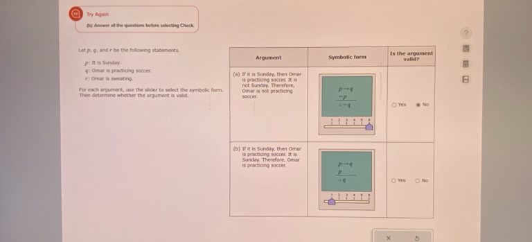 a Try Again
(b): Answer all the questions before selecting Check.
?
Let p, q, and r be the following statements.
p: It is Sunday.
φ: Omar is practicing soccer.
r: Omar is sweating. 
For each argument, use the slider to select the symbolic fo
Then defermine whether the argument is valid.
× 5