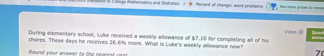 Statistics fransition to College Mathematics and Statistics Percent of change: word problems You have prizes to revea 
Video ⑥ Ques 
During elementary school, Luke received a weekly allowance of $7.10 for completing all of his answ 
chores. These days he receives 26.6% more. What is Luke's weekly allowance now? 
Round your answer to the nearest cent
70