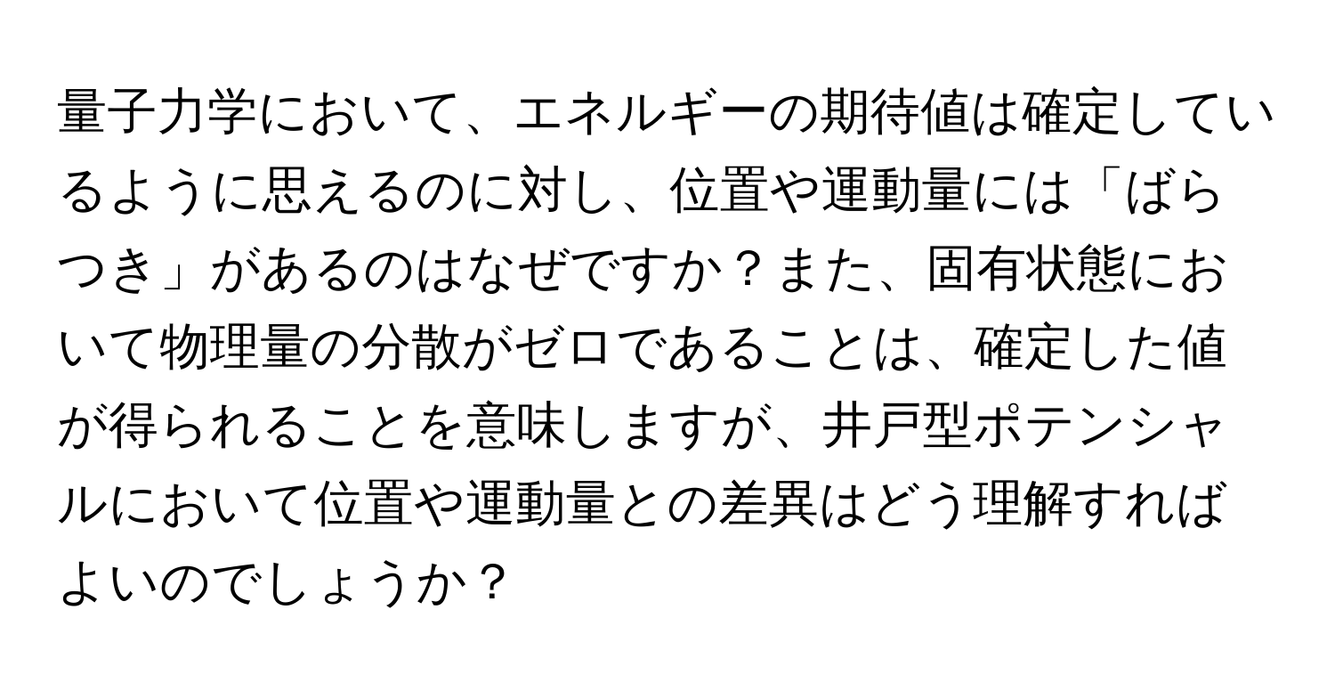 量子力学において、エネルギーの期待値は確定しているように思えるのに対し、位置や運動量には「ばらつき」があるのはなぜですか？また、固有状態において物理量の分散がゼロであることは、確定した値が得られることを意味しますが、井戸型ポテンシャルにおいて位置や運動量との差異はどう理解すればよいのでしょうか？