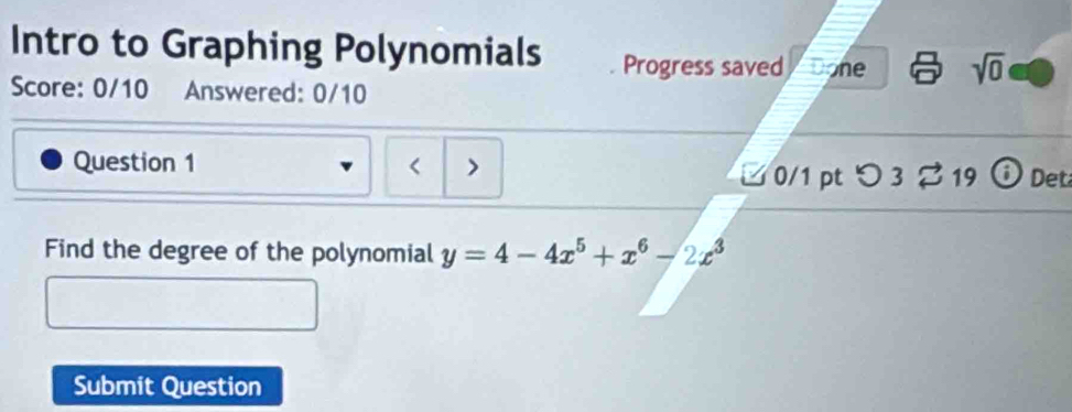 Intro to Graphing Polynomials Progress saved Done sqrt(0) 
Score: 0/10 Answered: 0/10 
Question 1 < > 
□ 0/1 pt つ 3 % 19 o Det 
Find the degree of the polynomial y=4-4x^5+x^6-2x^3
Submit Question