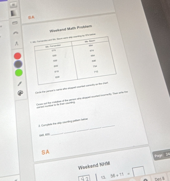 SA 
a 
Weekend Math Problem 
Circle the person's name who skipped coun 
Cross out the mistakes of the person who skipped counted incorrectly. Then write the 
correct number to fix their counting. 
_ 
2. Complete the skip counting pattern below 
_ 
_
648, 650. 
_ 
_ 
SA 
Weekend NHM Page 24 
13. 56+11=□ Dec 8