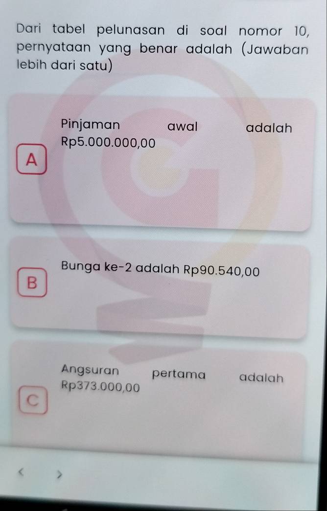 Dari tabel pelunasan di soal nomor 10,
pernyataan yang benar adalah (Jawaban 
lebih dari satu)
Pinjaman awal adalah
Rp5.000.000,00
A
Bunga ke -2 adalah Rp90.540,00
B
Angsuran pertama adalah
Rp373.000,00
C