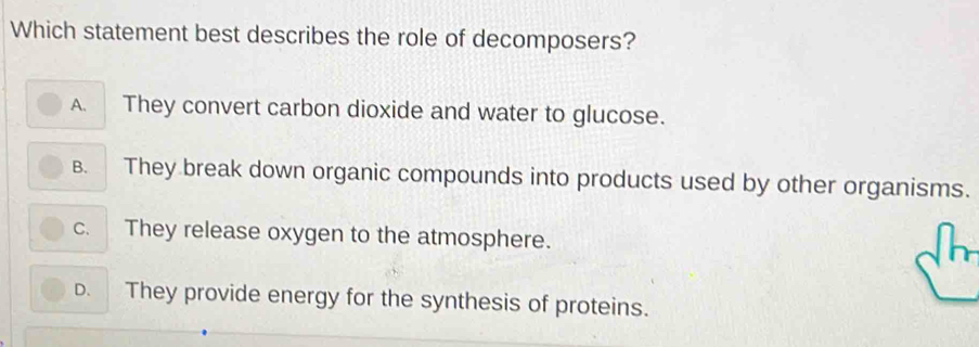 Which statement best describes the role of decomposers?
A. They convert carbon dioxide and water to glucose.
B. They break down organic compounds into products used by other organisms.
c. They release oxygen to the atmosphere.
D. They provide energy for the synthesis of proteins.