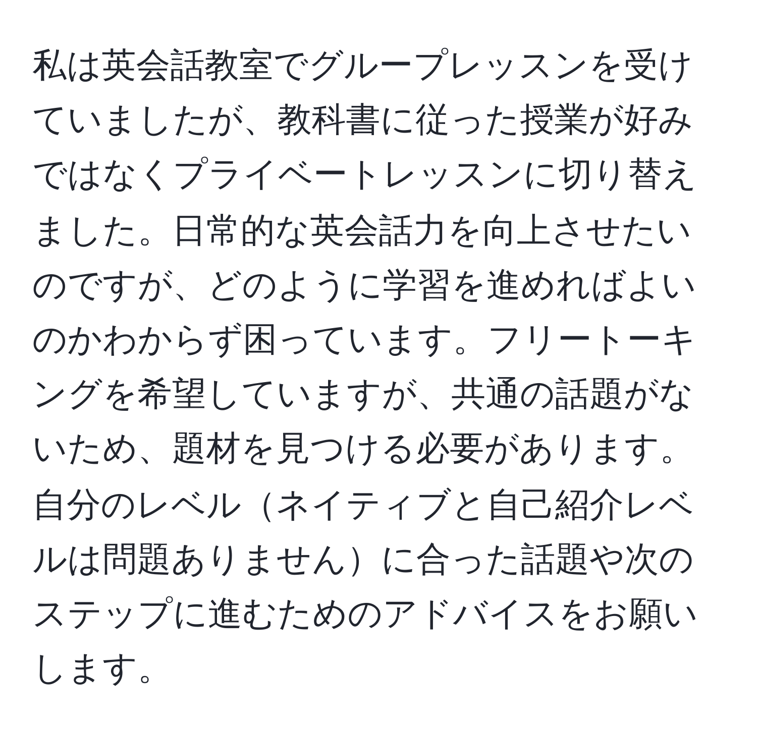 私は英会話教室でグループレッスンを受けていましたが、教科書に従った授業が好みではなくプライベートレッスンに切り替えました。日常的な英会話力を向上させたいのですが、どのように学習を進めればよいのかわからず困っています。フリートーキングを希望していますが、共通の話題がないため、題材を見つける必要があります。自分のレベルネイティブと自己紹介レベルは問題ありませんに合った話題や次のステップに進むためのアドバイスをお願いします。