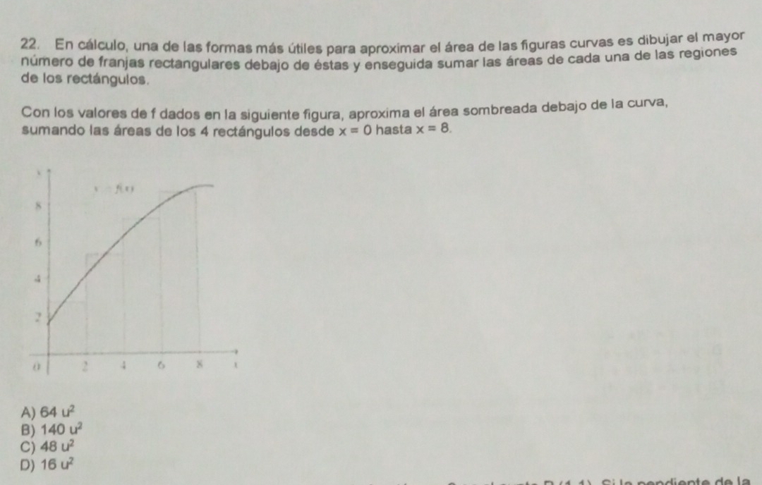 En cálculo, una de las formas más útiles para aproximar el área de las figuras curvas es dibujar el mayor
número de franjas rectangulares debajo de éstas y enseguida sumar las áreas de cada una de las regiones
de los rectángulos.
Con los valores de f dados en la siguiente figura, aproxima el área sombreada debajo de la curva,
sumando las áreas de los 4 rectángulos desde x=0 hasta x=8.
A) 64u^2
B) 140u^2
C) 48u^2
D) 16u^2