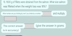 13, 1500 g of fillets were obtained from the salmon. What size salmon 
was filleted when the weight loss was 18%? 
What number are you disiding by now? you divide by a number and multiply 
The correct answer (give the answer in grams
is in accuracy)