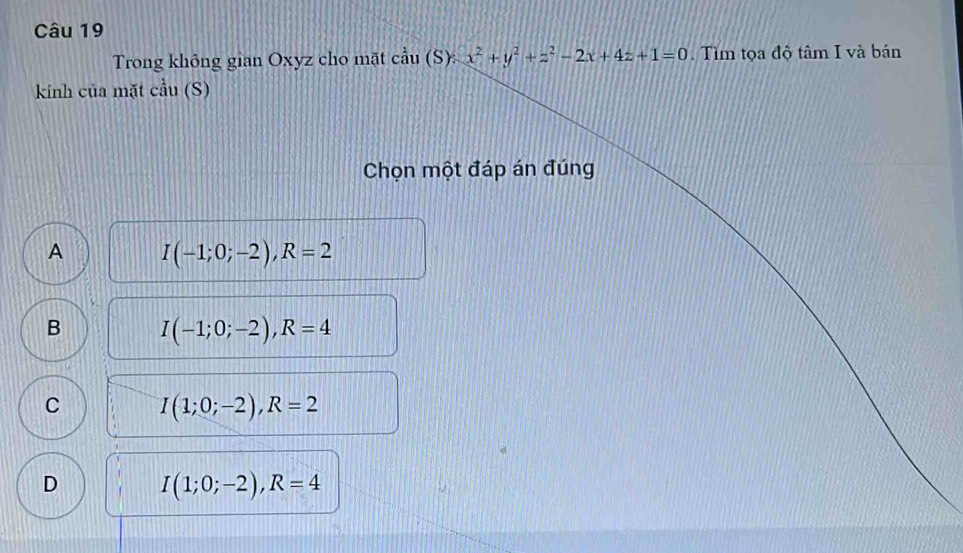 Trong không gian Oxyz cho mặt cdot au(S):x^2+y^2+z^2-2x+4z+1=0. Tìm tọa độ tâm I và bán
kinh của mặt cau(S) 
Chọn một đáp án đúng
A I(-1;0;-2), R=2
B I(-1;0;-2), R=4
C I(1;0;-2), R=2
D I(1;0;-2), R=4