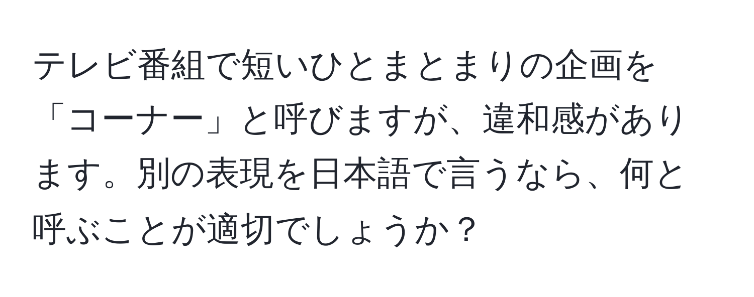 テレビ番組で短いひとまとまりの企画を「コーナー」と呼びますが、違和感があります。別の表現を日本語で言うなら、何と呼ぶことが適切でしょうか？