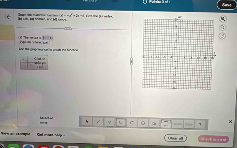 Save
Graph the quadratic function f(x)=-x^2+2x-5. Give the (a) vertex,
(b) axis, (c) domain, and (d) range.
(a) The vertex is (1,-4). 
(Type an ordered pair.)
Use the graphing tool to graph the function.
Click to 
enlarge
graph
Selected: Clear ？
U C
none Dolete
×
View an example Get more help - Clear all Check answer