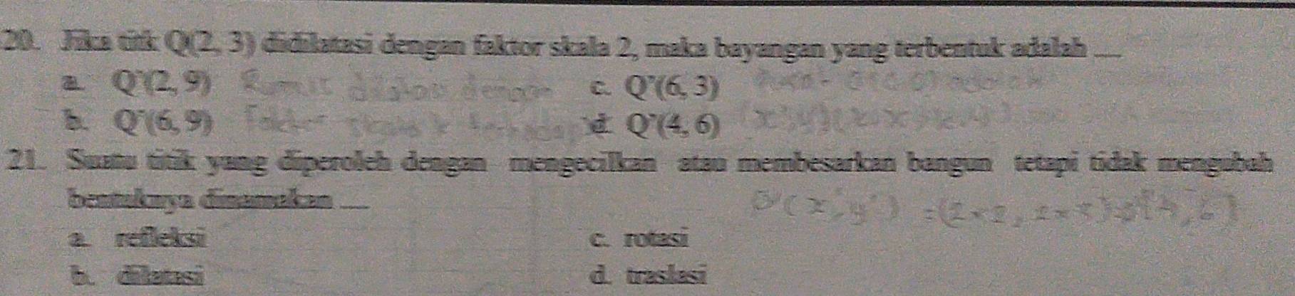 Jica tith Q(2,3) didilatasi dengan faktor skala 2, maka bayangan yang terbentuk adalah_
Q'(2,9)
C. Q'(6,3)
b. Q^-(6,9) d Q'(4,6)
21. Suatu titik yang diperoleh dengan mengecilkan atau membesarkan bangun tetapi tidak mengubah
beatukaya disamakan_
a refleksi c. rotasi
b. dilatasi d. traslasi