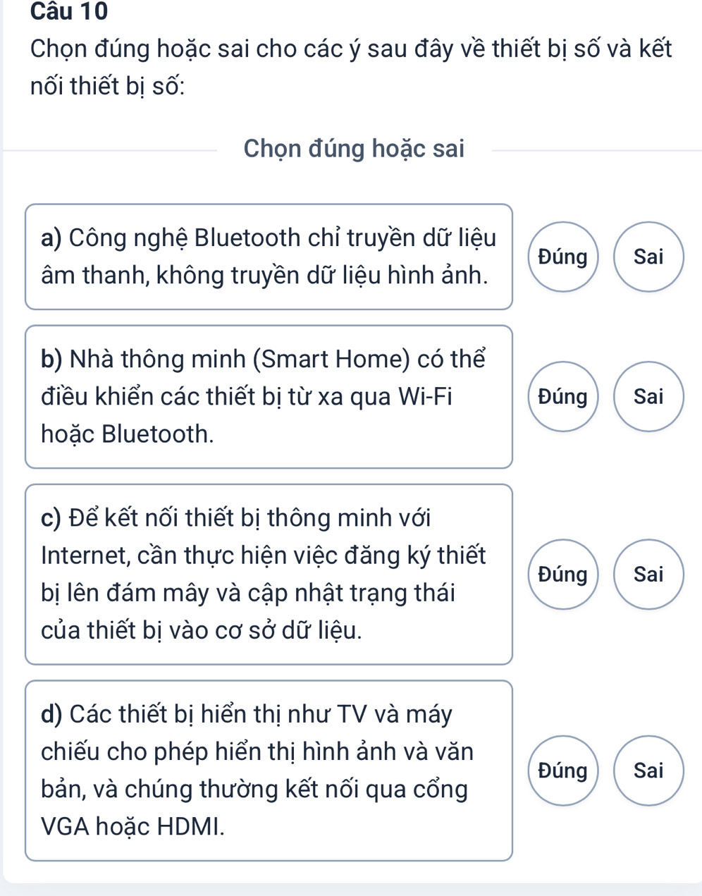 Chọn đúng hoặc sai cho các ý sau đây về thiết bị số và kết
nối thiết bị số:
_Chọn đúng hoặc sai
a) Công nghệ Bluetooth chỉ truyền dữ liệu Sai
Đúng
âm thanh, không truyền dữ liệu hình ảnh.
b) Nhà thông minh (Smart Home) có thể
điều khiển các thiết bị từ xa qua Wi-Fi Đúng Sai
hoặc Bluetooth.
c) Để kết nối thiết bị thông minh với
Internet, cần thực hiện việc đăng ký thiết
Đúng Sai
bị lên đám mây và cập nhật trạng thái
của thiết bị vào cơ sở dữ liệu.
d) Các thiết bị hiển thị như TV và máy
chiếu cho phép hiển thị hình ảnh và văn
Đúng Sai
bản, và chúng thường kết nối qua cổng
VGA hoặc HDMI.