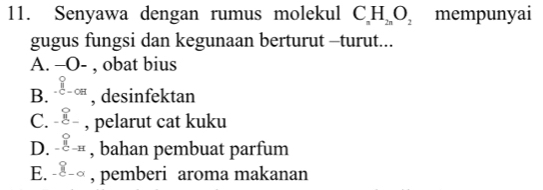 Senyawa dengan rumus molekul C_nH_2nO_2 mempunyai
gugus fungsi dan kegunaan berturut -turut...
A. -O- , obat bius
B. ∈tlimits _-C= -C , desinfektan
C. beginarrayr circ  - hline endarray - , pelarut cat kuku
D. beginarrayr bigcirc  -C-Hendarray , bahan pembuat parfum
E. _ _-° , pemberi aroma makanan