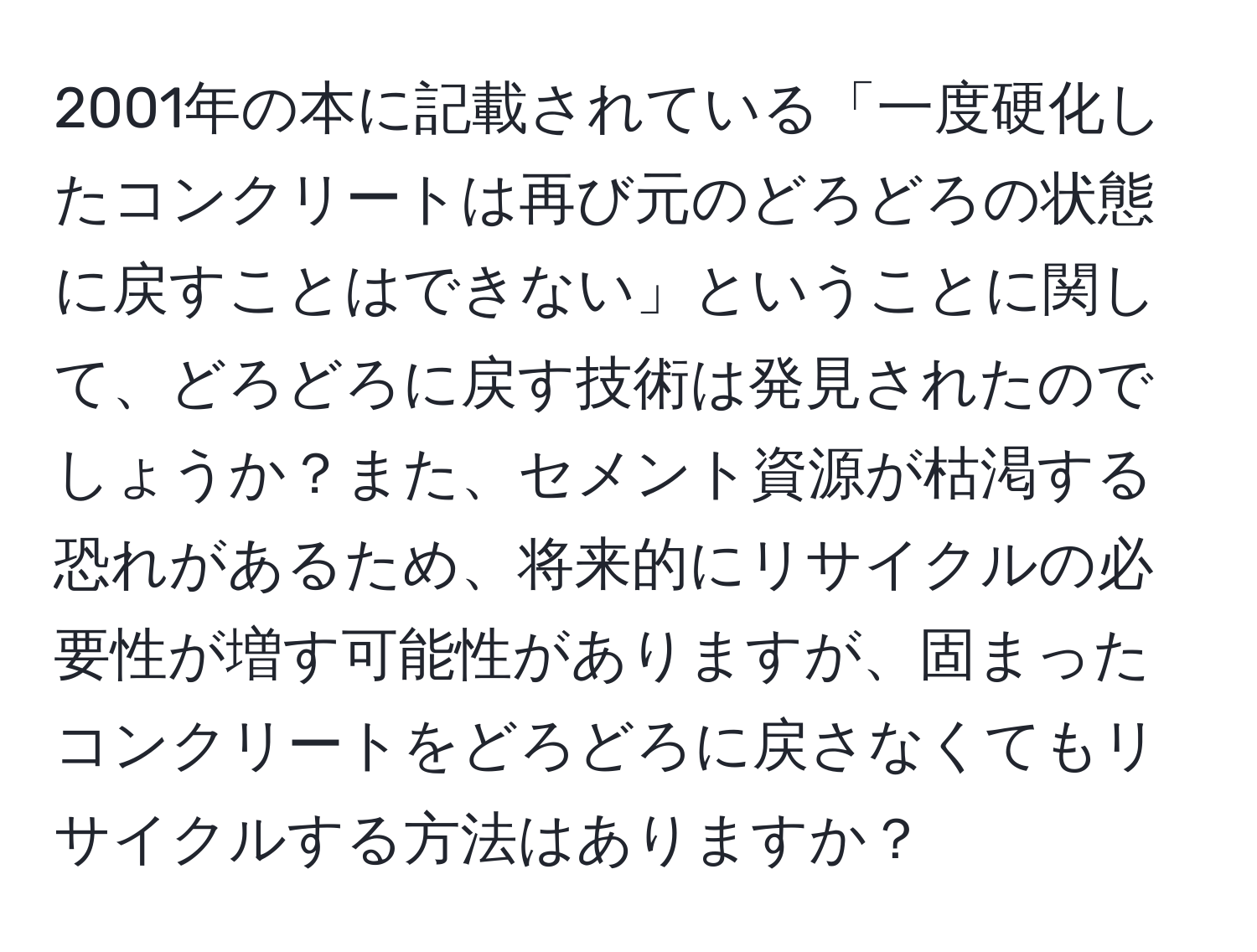 2001年の本に記載されている「一度硬化したコンクリートは再び元のどろどろの状態に戻すことはできない」ということに関して、どろどろに戻す技術は発見されたのでしょうか？また、セメント資源が枯渇する恐れがあるため、将来的にリサイクルの必要性が増す可能性がありますが、固まったコンクリートをどろどろに戻さなくてもリサイクルする方法はありますか？