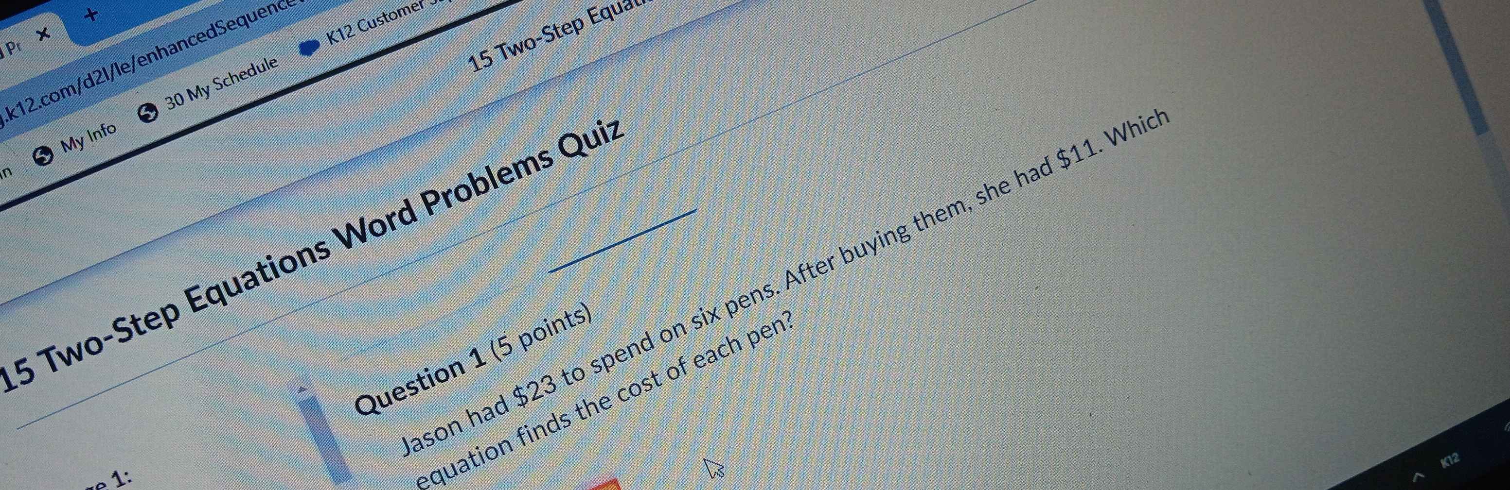 Pr × 
K12 Customer 
15 Two-Step Equal 
k12. com/d2l/le/enhancedSequenc 
n 30 My Schedule 
My Info 
_5 Two-Step Equations Word Problems Qui 
son had $23 to spend on six pens. After buying them, she had $11. Wh 
Question 1 (5 points 
«e 1: 
equation finds the cost of each per
K12