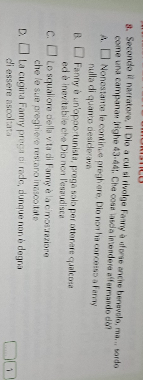 Secondo il narratore, il Dio a cui si rivolge Fanny è «forse anche benevolo, ma... sordo
come una campana» (righe 43-44). Che cosa lascía intendere affermando ció?
A、 □ Nonostante le continue preghiere, Dio non ha concesso a Fanny
nulla di quanto desiderava
B. □ Fanny è un'opportunista, prega solo per ottenere qualcosa
ed è inevitabile che Dio non l'esaudisca
C. □ Lo squallore della vita di Fanny è la dimostrazione
che le sue preghiere restano inascoltate
D、 □ La cugina Fanny prega di rado, dunque non è degna
di essere ascoltata 1
…'''