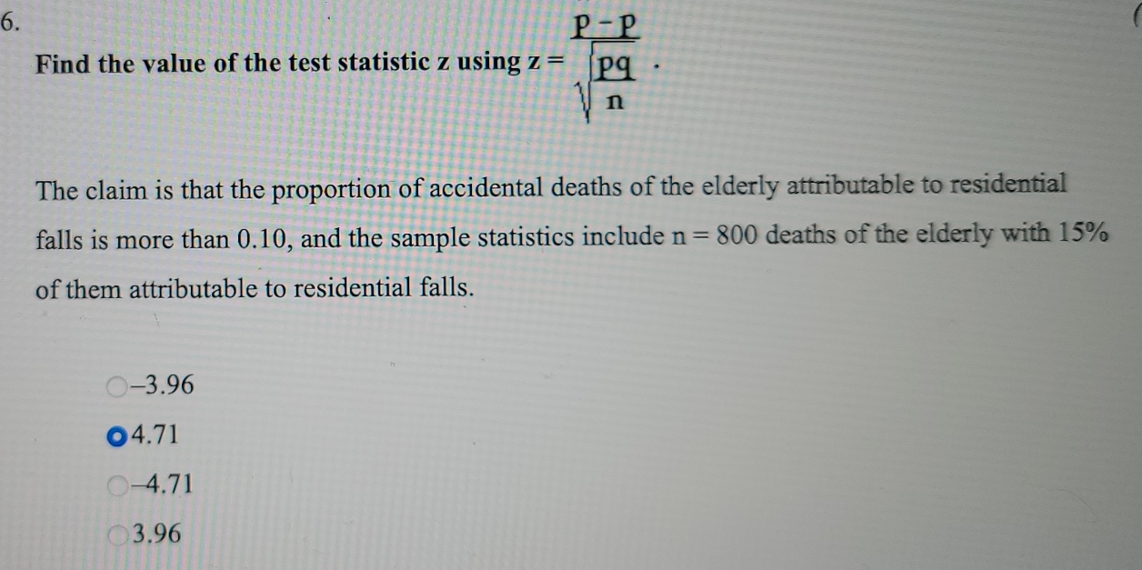 Find the value of the test statistic z usin gz=frac p-psqrt(frac pq)n. 
The claim is that the proportion of accidental deaths of the elderly attributable to residential
falls is more than 0.10, and the sample statistics include n=800 deaths of the elderly with 15%
of them attributable to residential falls.
-3.96
4.71
-4.71
3.96