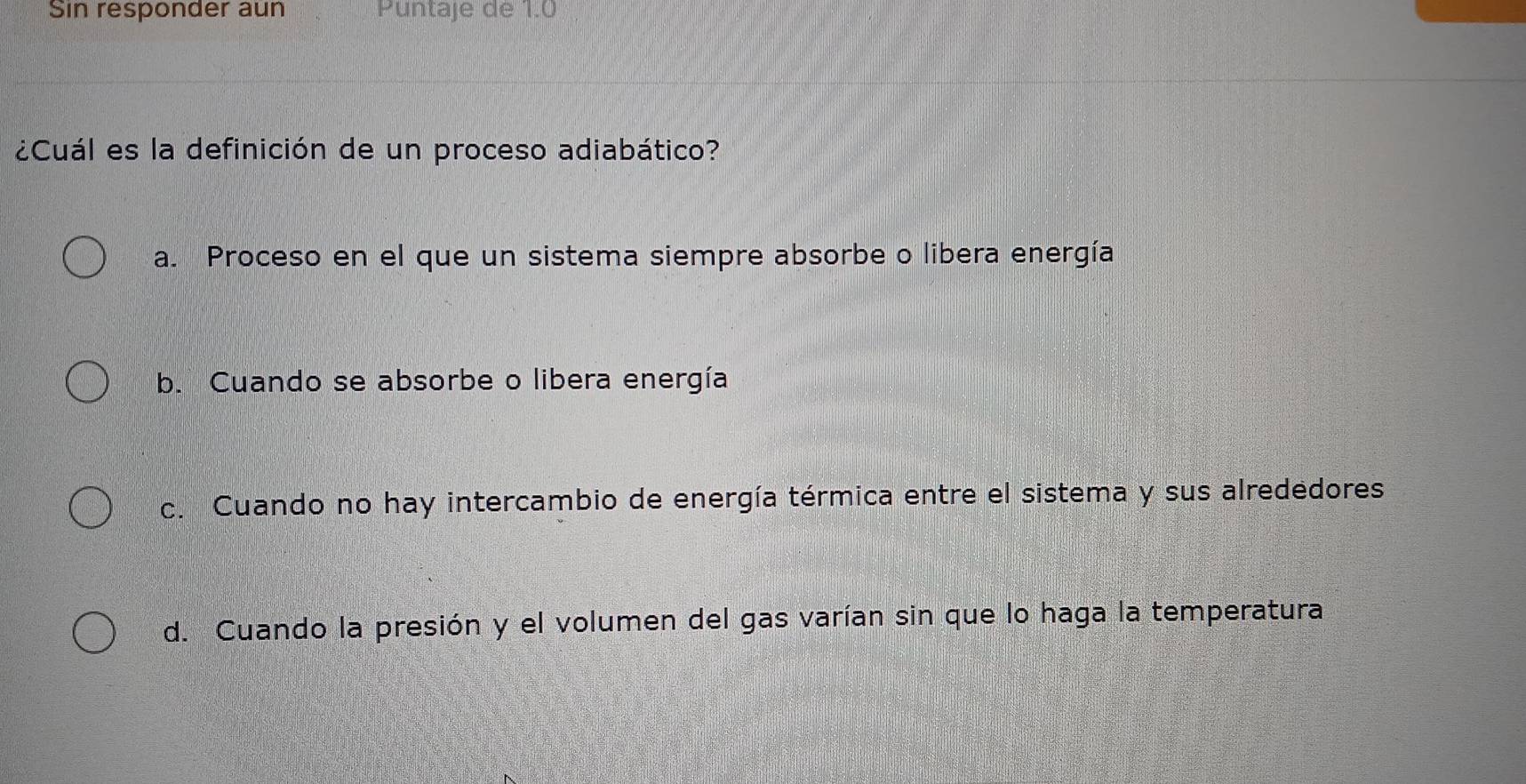 Sin responder aun Puntaje de 1.0
¿Cuál es la definición de un proceso adiabático?
a. Proceso en el que un sistema siempre absorbe o libera energía
b. Cuando se absorbe o libera energía
c. Cuando no hay intercambio de energía térmica entre el sistema y sus alrededores
d. Cuando la presión y el volumen del gas varían sin que lo haga la temperatura