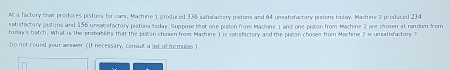 a factory that produces pistons for cars, Machine 1 produced 336 satufactory patons and 64 unsatisfactory pistons today. Machine 2 produced 234
satisfactory distons and 156 unsabisfactory pistona soday. Suppose that one piston from Machine 1 and one piston from Machine 2 are 
todan's batch. What is the probablry that the piston chosen from Machine 1 is sabsfactory and the piston chosee from Machine 2 is unsatisfactory ? c oeen a t ran dom fr om 
Do not round your weawer (If necessary, comult a lst of farmulias )