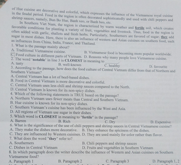 of Hue cuisine are decorative and colorful, which expresses the influence of the Vietnamese royal cuisine
in the feudal period. Food in the region is often decorated sophisticatedly and used with chili peppers and
shrimp sauces, namely, Bun Bo Hue, Banh xeo, or Banh beo, etc.
In Southern Viet Nam, the region is characterized by warm weather and fertile soil, which creates
favorable conditions for planting a variety of fruit, vegetables and livestock. Thus, food in the region is
often added with garlic, shallots and fresh herbs. Particularly, Southerners are favored of sugar; they add
sugar in most dishes. Here, there is also an influence of western and Asian cuisines on southern food, such
as influences from China, India, France, and Thailand.
1. What is the passage mainly about?
A. Traditional Vietnamese cuisine. B. Vietnamese food is becoming more popular worldwide.
C. Food culture in different parts of Vietnam. D. Reasons why many people love Vietnamese cuisine.
2. The word ‘notable’ in line 3 is CLOSEST in meaning to _.
A. tasty B. well-known C. healthy D. favourite
3. According to the passage, how does the food culture of Central Vietnam differ from that of Northern and
Southern Vietnam?
A. Central Vietnam has a lot of beef-based dishes.
B. Food in Central Vietnam is more decorative and colorful.
C. Central Vietnam uses less chili and shrimp sauces compared to the North.
D. Central Vietnam is known for its non-spicy dishes.
4. Which of the following statements is TRUE based on the passage?
A. Northern Vietnam uses fewer meats than Central and Southern Vietnam.
B. Hue cuisine is known for its non-spicy dishes.
C. Southern Vietnam’s cuisine has been influenced by the West and Asia.
D. All regions of Vietnam use sugar in their dishes.
5. Which word is CLOSEST in meaning to "fertile" in the passage?
A. Barren B. Rich C. Dry D. Expensive
6. What is the significance of the use of chili peppers and shrimp sauces in Central Vietnamese cuisine?
A. They make the dishes more decorative. B. They enhance the spiciness of the dishes.
C. They are influenced by Western cuisines. D. They are used mainly for color rather than flavor.
7. What does the word "they" refer to?
A. Southerners B. Chili peppers and shrimp sauces
C. Dishes in Central Vietnam D. Fruits and vegetables in Southern Vietnam
8. In which paragraph does the writer describe the influence of Western and Asian cuisines on Southern
Vietnamese food?
A. Paragraph 1 B. Paragraph 2 C. Paragraph 3 D. Paragraph 1, 2