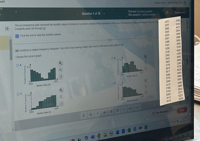 ort Djelani James 09/29/24 3:19 PM
Question 1 of 30 This test: 30 point(s) possible
Submit test
This question: 1 point(s) possible
2471 4796
The accompanying data represent the monthly salary (in dollars) of a random sample of fifty employees in the Texas Department of Family and Profective Services. Sou 3377
Complete parts (a) through (g) 2948 2236
3505 3904
Click the icon to view the monthly salaries 4473
4225
4586
2896
3041 5693
4388
(d) Construct a relative frequency histogram. Use a first class having a lower class limit of 2000 and a class width of 500
5161 3639
4330 3145
4520
B. 2592 2128 4298
Choose the correct graph 2683
5443
4864
2824
A
3176 2283
4728
3819
6035
5017 4881
3099 4960
3776 5081
3249
○ 4060
4173
3960
2760 5833
4 124
2377
C
6563 5221
3412 2524
4510
B
1,1)
1,
√
#.
Time Remaining: (20 1 1 Next