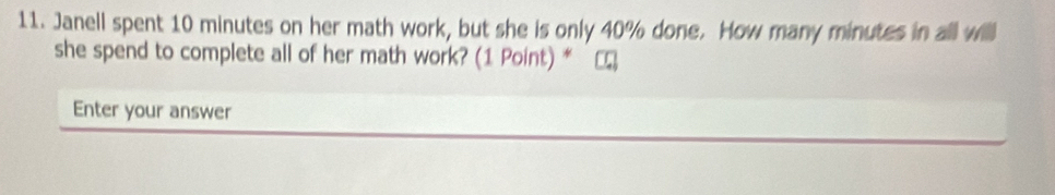 Janell spent 10 minutes on her math work, but she is only 40% done. How many minutes in all will 
she spend to complete all of her math work? (1 Point) * 
Enter your answer