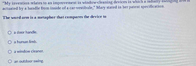 “My invention relates to an improvement in window-cleaning devices in which a radially-swinging arm is
actuated by a handle from inside of a car-vestibule,” Mary stated in her patent specification.
The word arm is a metaphor that compares the device to
a door handle.
a human limb.
a window cleaner.
an outdoor swing.